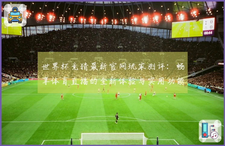 世界杯竞猜最新官网玩家测评：畅享体育直播的全新体验与实用功能介绍